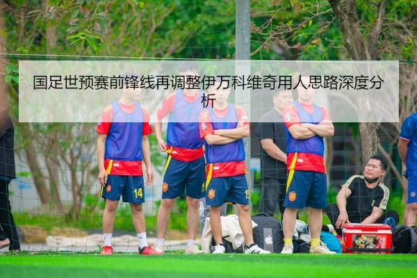 国足世预赛前锋线再调整伊万科维奇用人思路深度分析